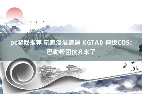 pc游戏推荐 玩家漫展遭遇《GTA》神级COS：巴勒帮团伙齐来了