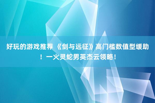 好玩的游戏推荐 《剑与远征》高门槛数值型缓助！一火灵蛇男英杰云领略！