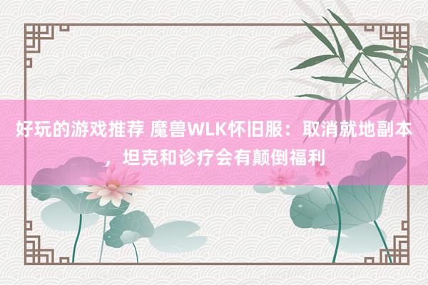 好玩的游戏推荐 魔兽WLK怀旧服：取消就地副本，坦克和诊疗会有颠倒福利