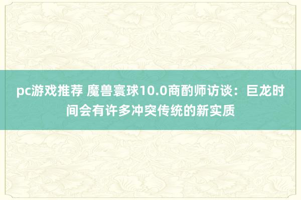 pc游戏推荐 魔兽寰球10.0商酌师访谈：巨龙时间会有许多冲突传统的新实质