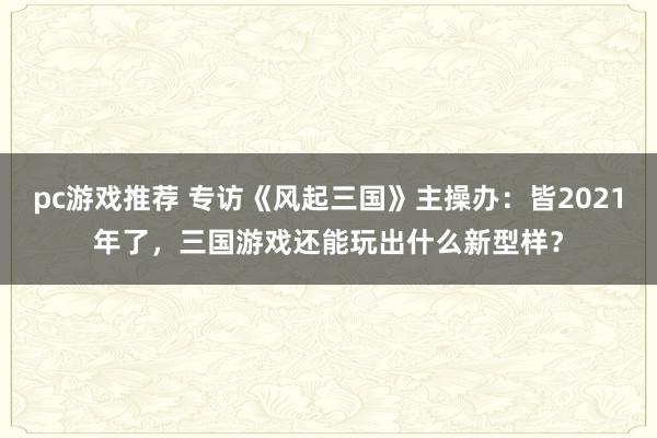 pc游戏推荐 专访《风起三国》主操办：皆2021年了，三国游戏还能玩出什么新型样？