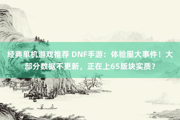 经典单机游戏推荐 DNF手游：体验服大事件！大部分数据不更新，正在上65版块实质？