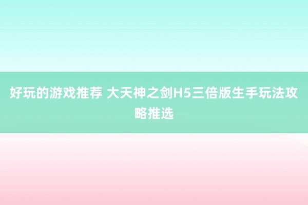 好玩的游戏推荐 大天神之剑H5三倍版生手玩法攻略推选