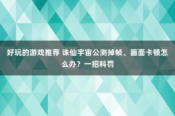 好玩的游戏推荐 诛仙宇宙公测掉帧、画面卡顿怎么办？一招科罚