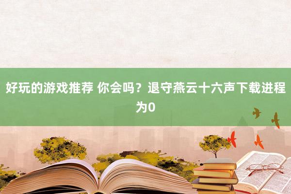 好玩的游戏推荐 你会吗？退守燕云十六声下载进程为0