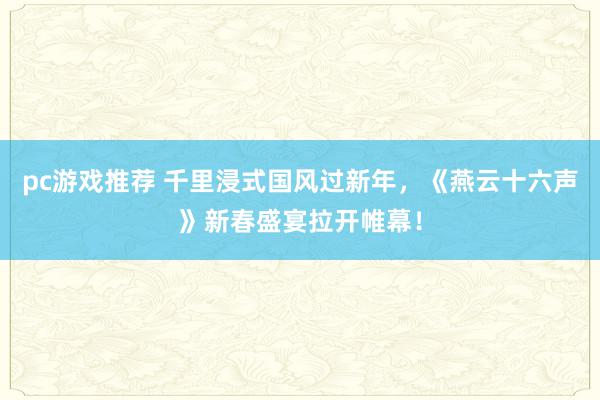 pc游戏推荐 千里浸式国风过新年，《燕云十六声》新春盛宴拉开帷幕！