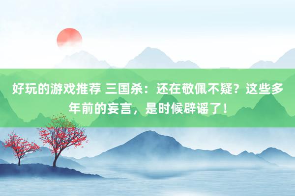 好玩的游戏推荐 三国杀：还在敬佩不疑？这些多年前的妄言，是时候辟谣了！