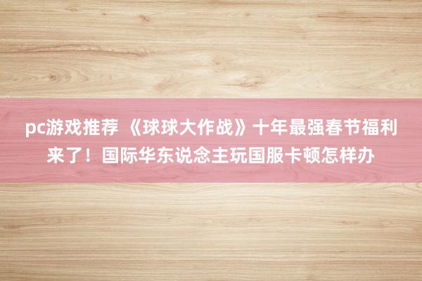 pc游戏推荐 《球球大作战》十年最强春节福利来了！国际华东说念主玩国服卡顿怎样办