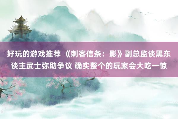 好玩的游戏推荐 《刺客信条：影》副总监谈黑东谈主武士弥助争议 确实整个的玩家会大吃一惊