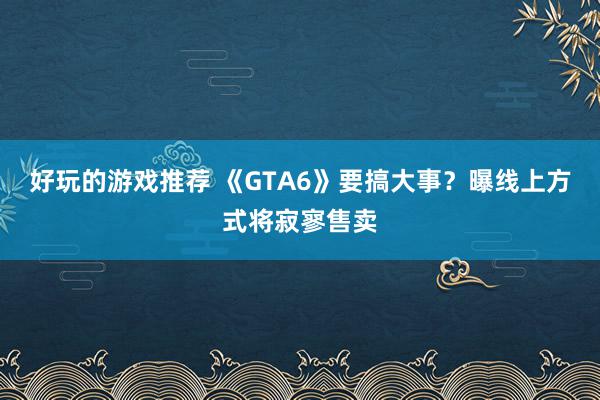 好玩的游戏推荐 《GTA6》要搞大事？曝线上方式将寂寥售卖