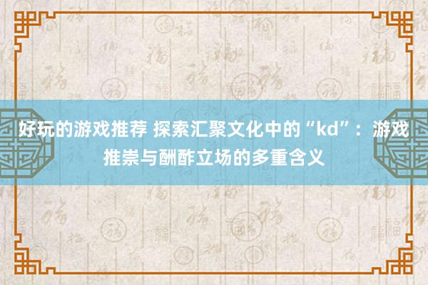 好玩的游戏推荐 探索汇聚文化中的“kd”：游戏推崇与酬酢立场的多重含义