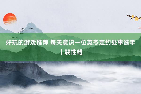 好玩的游戏推荐 每天意识一位英杰定约处事选手｜裴性雄