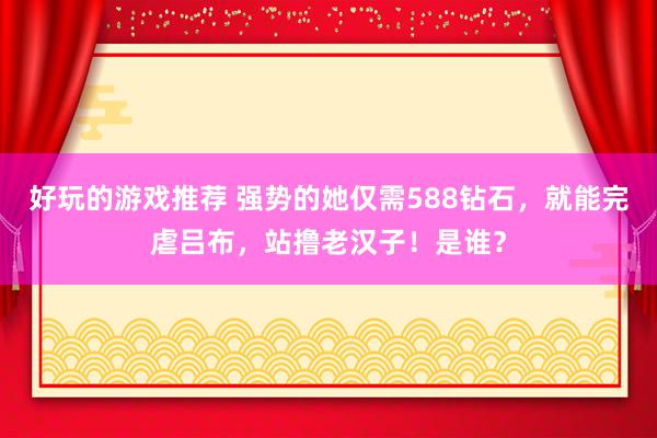 好玩的游戏推荐 强势的她仅需588钻石，就能完虐吕布，站撸老汉子！是谁？