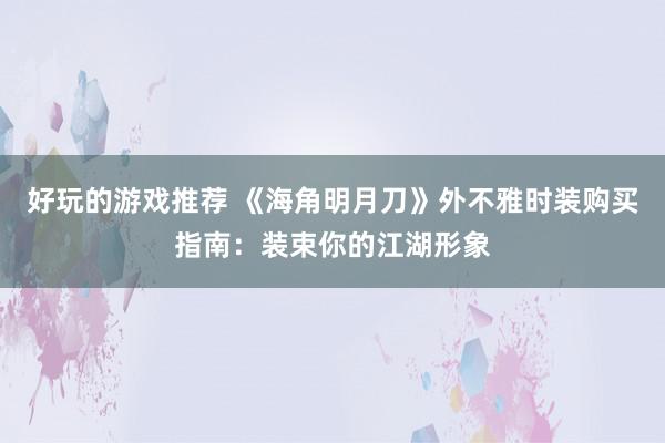 好玩的游戏推荐 《海角明月刀》外不雅时装购买指南：装束你的江湖形象