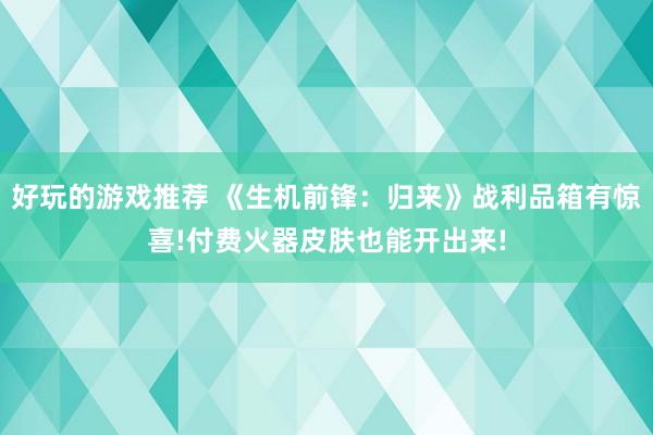 好玩的游戏推荐 《生机前锋：归来》战利品箱有惊喜!付费火器皮肤也能开出来!