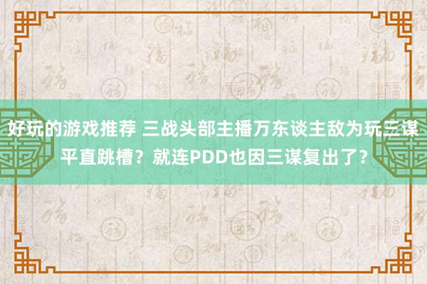 好玩的游戏推荐 三战头部主播万东谈主敌为玩三谋平直跳槽？就连PDD也因三谋复出了？