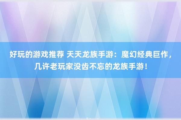 好玩的游戏推荐 天天龙族手游：魔幻经典巨作，几许老玩家没齿不忘的龙族手游！