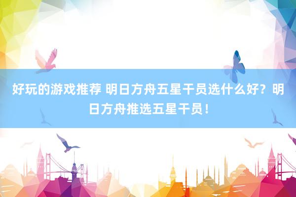 好玩的游戏推荐 明日方舟五星干员选什么好？明日方舟推选五星干员！